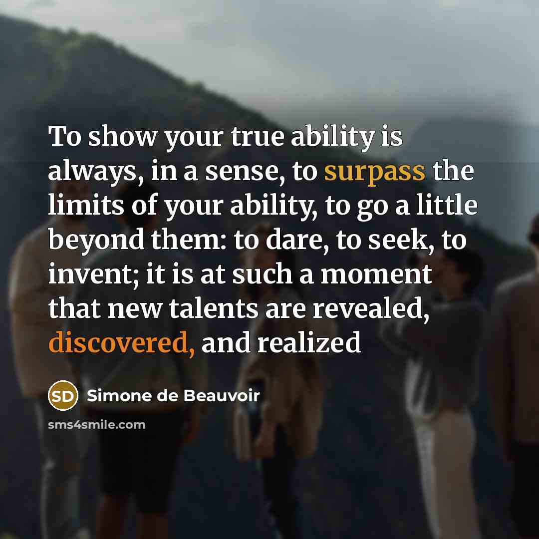 “To show your true ability is always, in a sense, to surpass the limits of your ability, to go a little beyond them: to dare, to seek, to invent; it is at such a moment that new talents are revealed, discovered, and realized” quote by Simone de Beauvoir