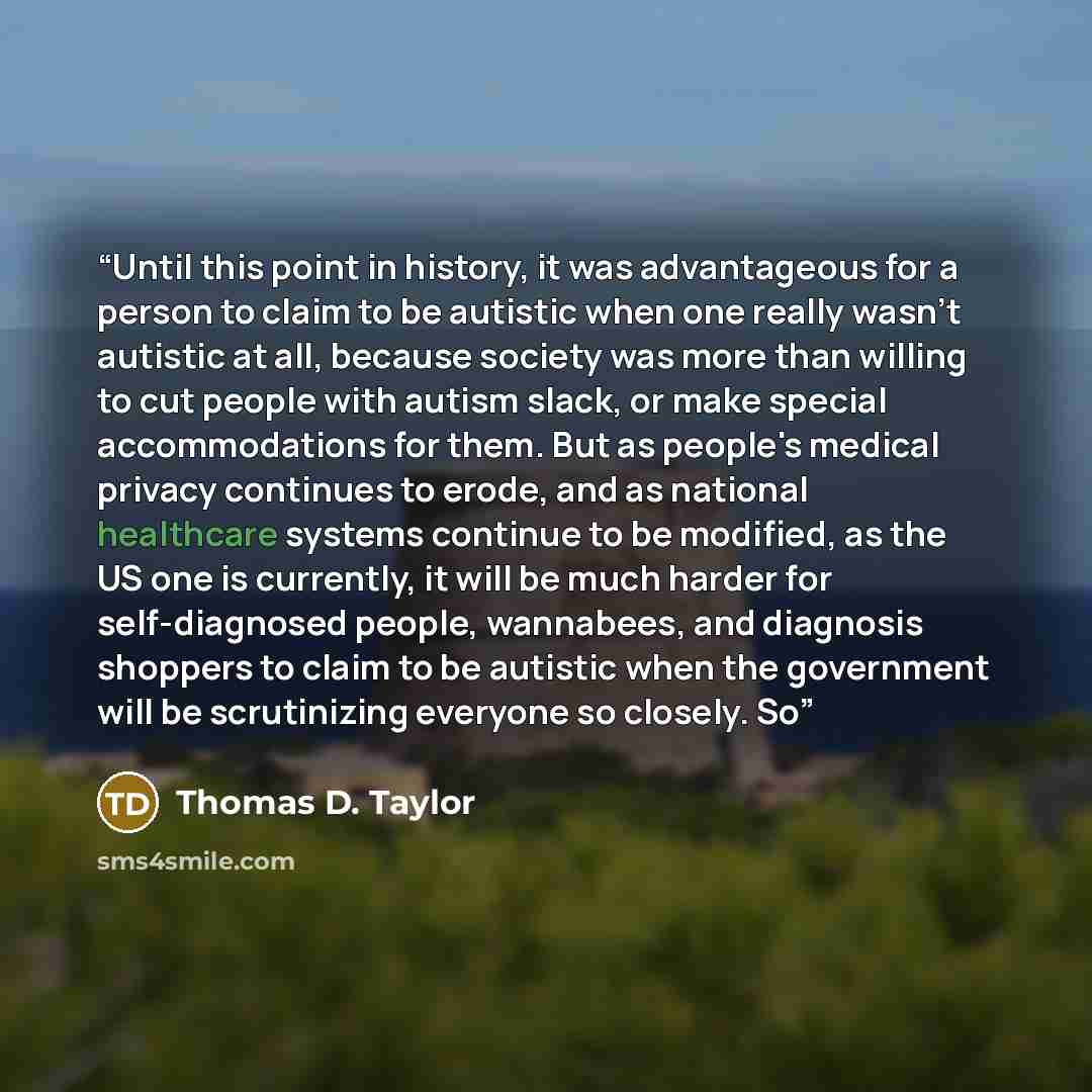 “Until this point in history, it was advantageous for a person to claim to be autistic when one really wasn't autistic at all, because society was more than willing to cut people with autism slack, or make special accommodations for them. But as people's medical privacy continues to erode, and as…” quote by Thomas D. Taylor