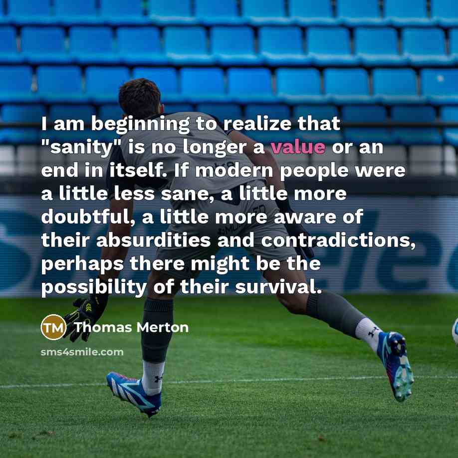 “I am beginning to realize that "sanity" is no longer a value or an end in itself. If modern people were a little less sane, a little more doubtful, a little more aware of their absurdities and contradictions, perhaps there might be the possibility of their survival.” quote by Thomas Merton