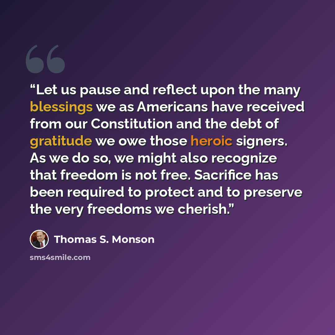 “Let us pause and reflect upon the many blessings we as Americans have received from our Constitution and the debt of gratitude we owe those heroic signers. As we do so, we might also recognize that freedom is not free. Sacrifice has been required to protect and to preserve the very freedoms we…” quote by Thomas S. Monson