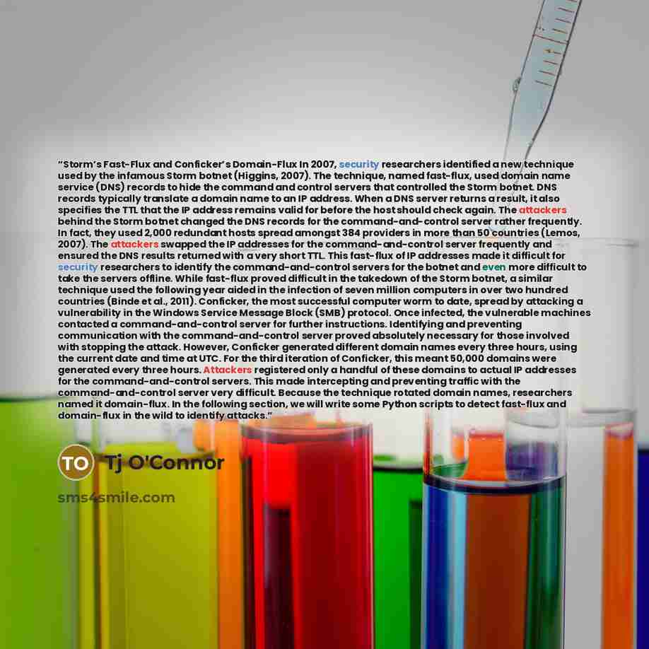 “Storm’s Fast-Flux and Conficker’s Domain-Flux In 2007, security researchers identified a new technique used by the infamous Storm botnet (Higgins, 2007). The technique, named fast-flux, used domain name service (DNS) records to hide the command and control servers that controlled the Storm botnet…” quote by Tj O'Connor