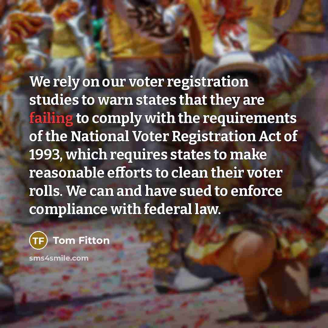 “We rely on our voter registration studies to warn states that they are failing to comply with the requirements of the National Voter Registration Act of 1993, which requires states to make reasonable efforts to clean their voter rolls. We can and have sued to enforce compliance with federal law.” quote by Tom Fitton