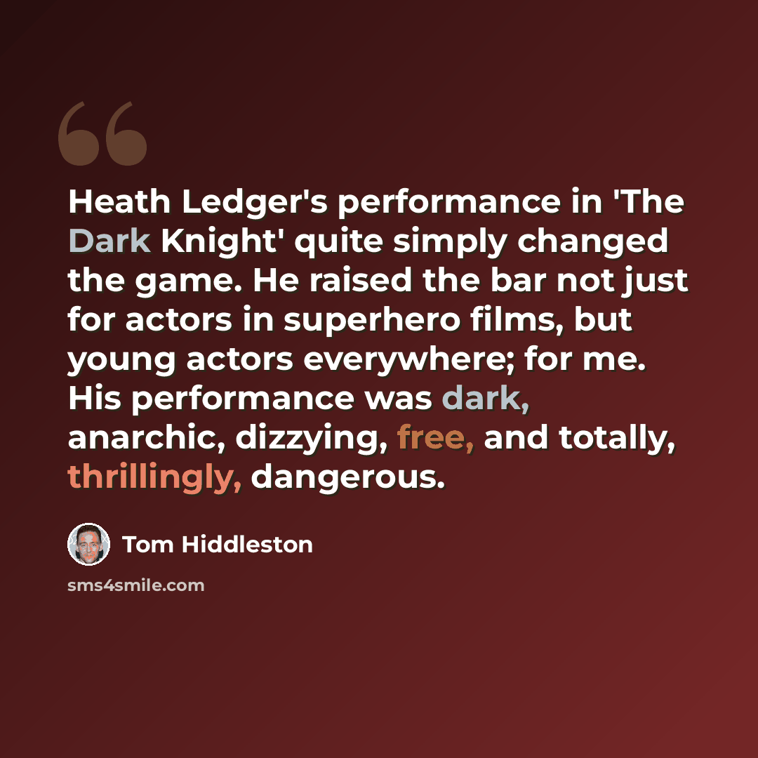 “Heath Ledger's performance in 'The Dark Knight' quite simply changed the game. He raised the bar not just for actors in superhero films, but young actors everywhere; for me. His performance was dark, anarchic, dizzying, free, and totally, thrillingly, dangerous.” quote by Tom Hiddleston