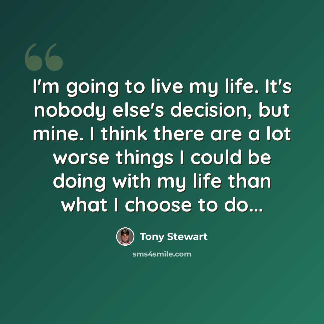 “I'm going to live my life. It's nobody else's decision, but mine. I think there are a lot worse things I could be doing with my life than what I choose to do...” quote by Tony Stewart