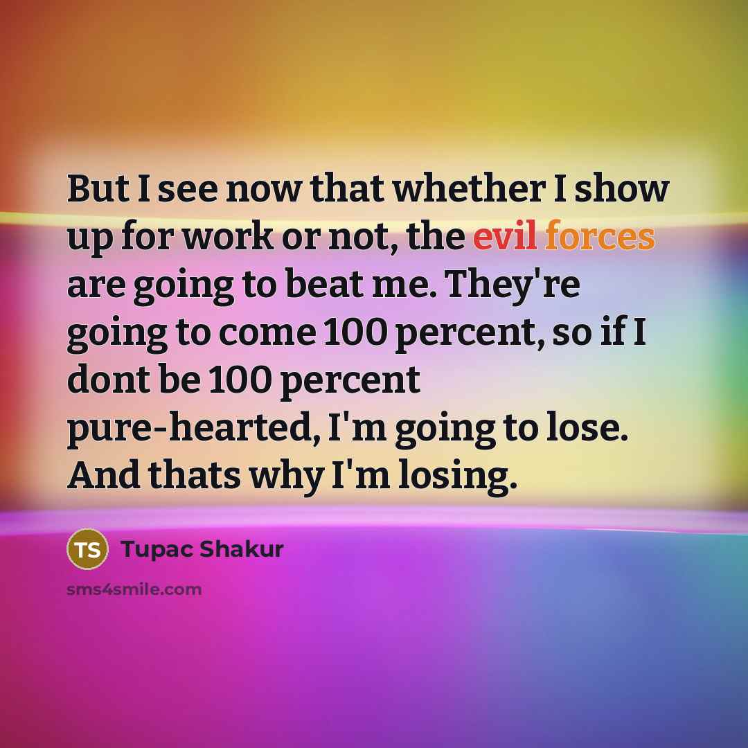 “But I see now that whether I show up for work or not, the evil forces are going to beat me. They're going to come 100 percent, so if I dont be 100 percent pure-hearted, I'm going to lose. And thats why I'm losing.” quote by Tupac Shakur