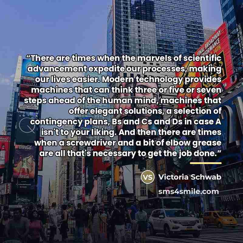 “There are times when the marvels of scientific advancement expedite our processes, making our lives easier. Modern technology provides machines that can think three or five or seven steps ahead of the human mind, machines that offer elegant solutions, a selection of contingency plans, Bs and Cs…” quote by Victoria Schwab