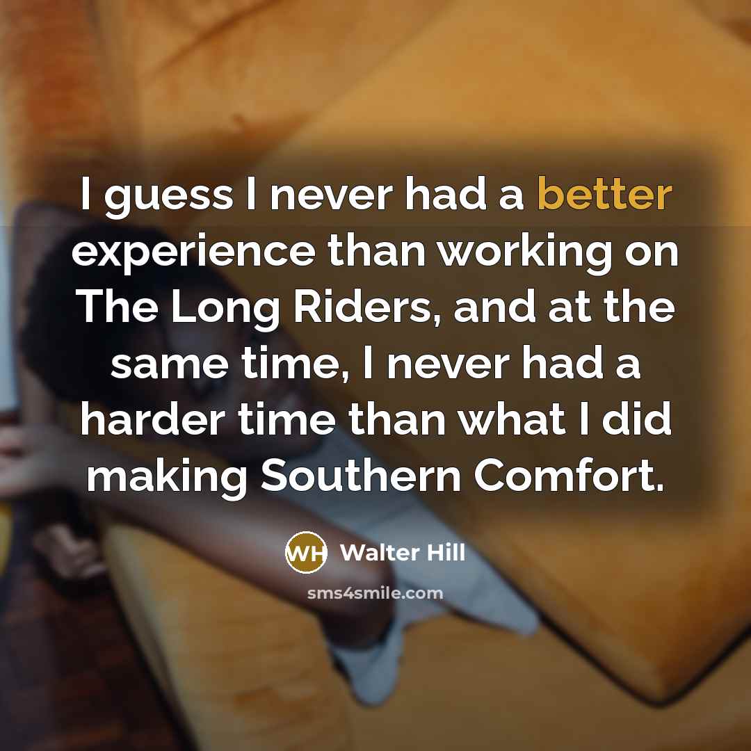 “I guess I never had a better experience than working on The Long Riders, and at the same time, I never had a harder time than what I did making Southern Comfort.” quote by Walter Hill