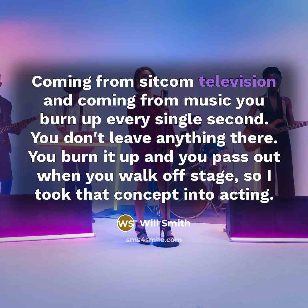 “Coming from sitcom television and coming from music you burn up every single second. You don't leave anything there. You burn it up and you pass out when you walk off stage, so I took that concept into acting.” quote by Will Smith