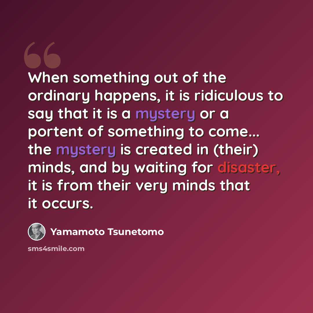 “When something out of the ordinary happens, it is ridiculous to say that it is a mystery or a portent of something to come... the mystery is created in (their) minds, and by waiting for disaster, it is from their very minds that it occurs.” quote by Yamamoto Tsunetomo