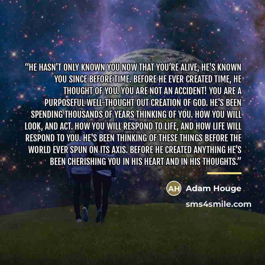 “He hasn't only known you now that you’re alive, He's known you since before time. Before He ever created time, He thought of you. You are not an accident! You are a purposeful well-thought out creation of God. He's been spending thousands of years thinking of you. How you will look, and act. How…” quote by Adam Houge