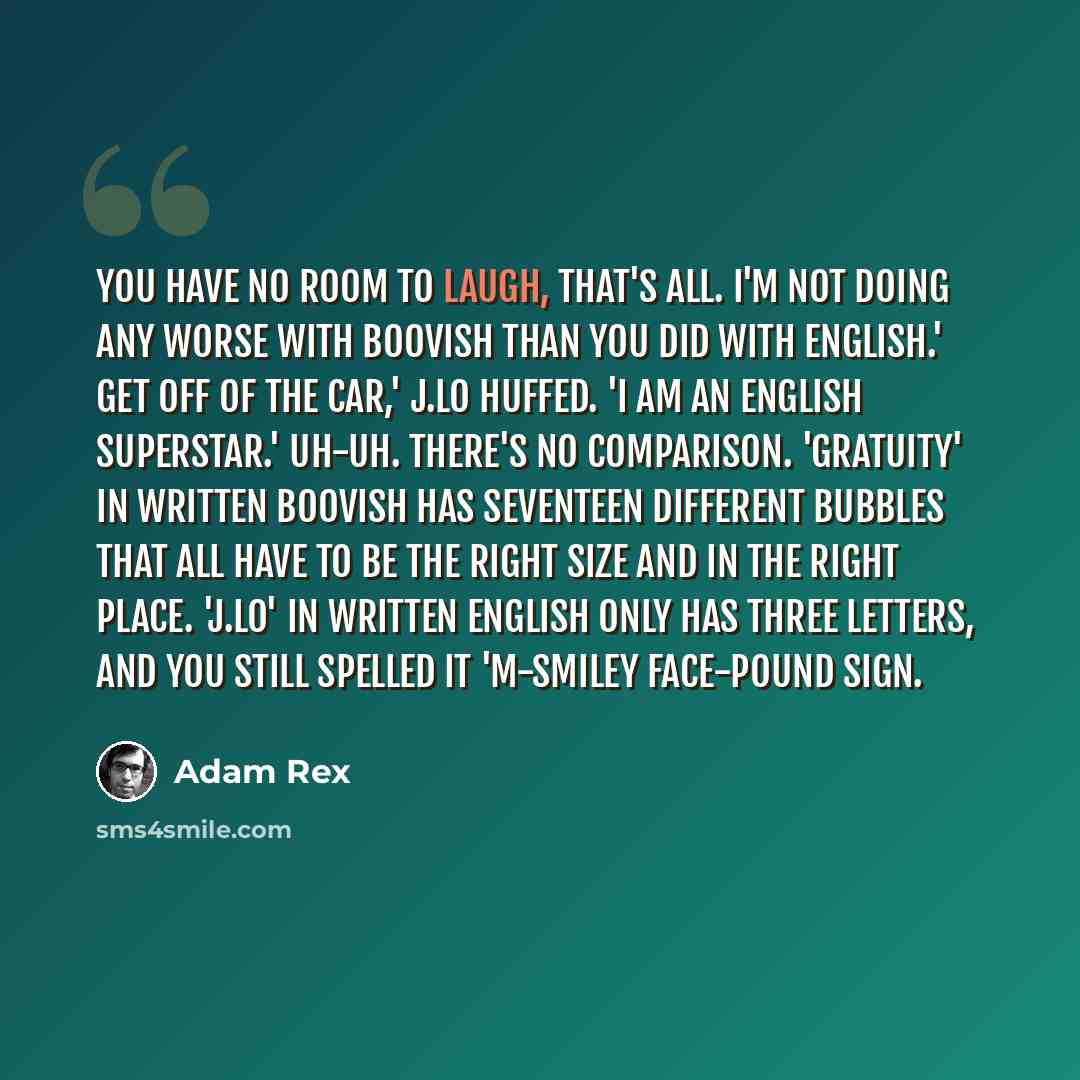 “YOU have no room to laugh, that's all. I'm not doing any worse with Boovish than you did with English.' Get off of the car,' J.Lo huffed. 'I am an English superstar.' Uh-uh. There's no comparison. 'Gratuity' in written Boovish has seventeen different bubbles that all have to be the right size and…” quote by Adam Rex