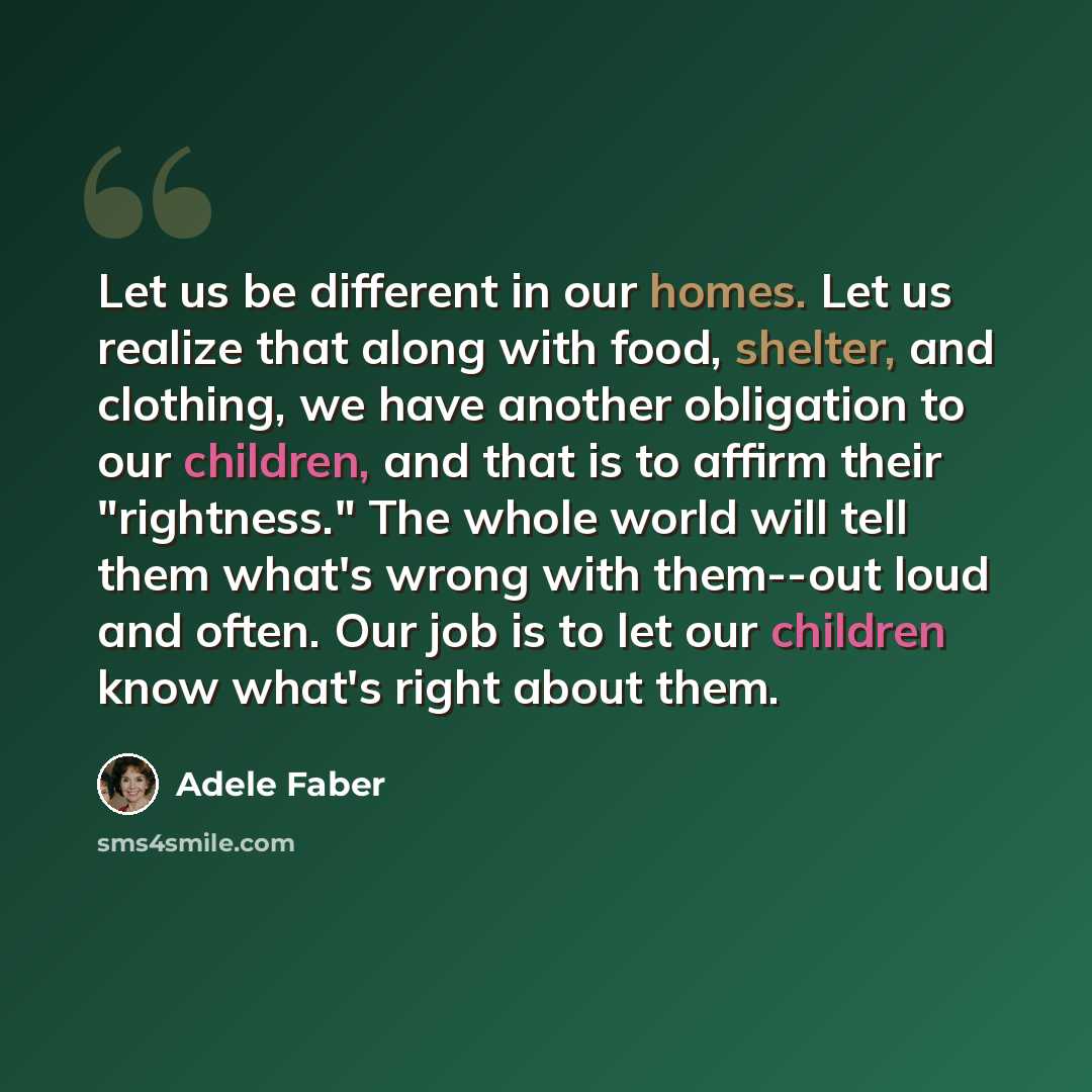 “Let us be different in our homes. Let us realize that along with food, shelter, and clothing, we have another obligation to our children, and that is to affirm their "rightness." The whole world will tell them what's wrong with them--out loud and often. Our job is to let our children know what's…” quote by Adele Faber