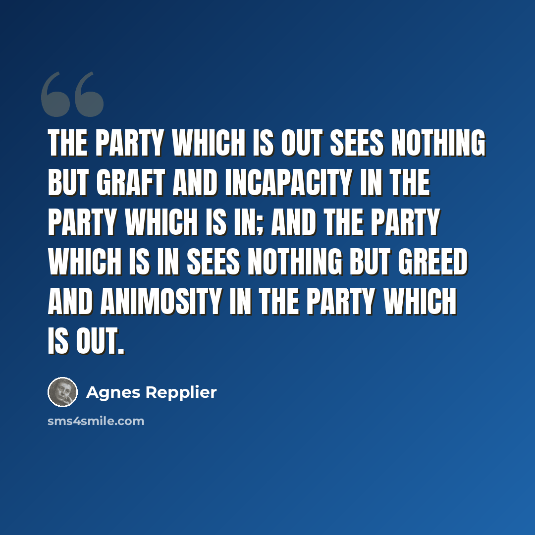 “The party which is out sees nothing but graft and incapacity in the party which is in; and the party which is in sees nothing but greed and animosity in the party which is out.” quote by Agnes Repplier