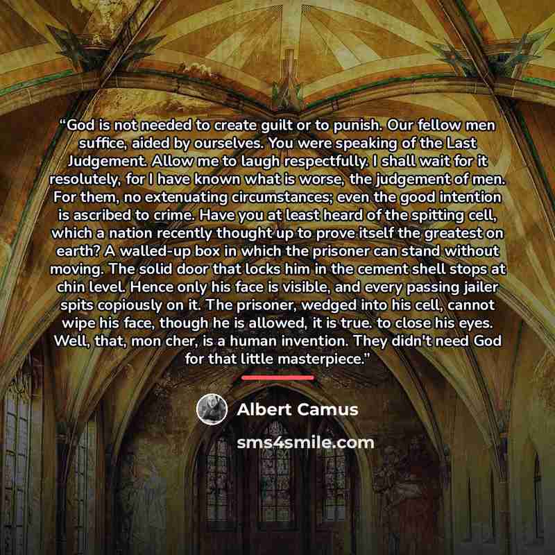 “God is not needed to create guilt or to punish. Our fellow men suffice, aided by ourselves. You were speaking of the Last Judgement. Allow me to laugh respectfully. I shall wait for it resolutely, for I have known what is worse, the judgement of men. For them, no extenuating circumstances; even…” quote by Albert Camus