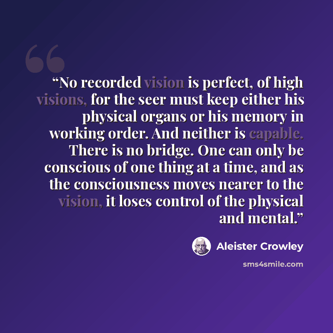 “No recorded vision is perfect, of high visions, for the seer must keep either his physical organs or his memory in working order. And neither is capable. There is no bridge. One can only be conscious of one thing at a time, and as the consciousness moves nearer to the vision, it loses control of…” quote by Aleister Crowley