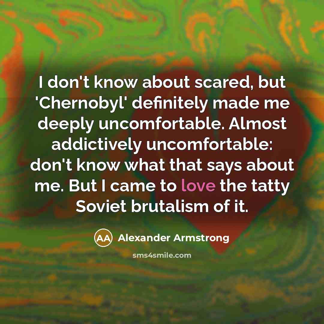 “I don't know about scared, but 'Chernobyl' definitely made me deeply uncomfortable. Almost addictively uncomfortable: don't know what that says about me. But I came to love the tatty Soviet brutalism of it.” quote by Alexander Armstrong