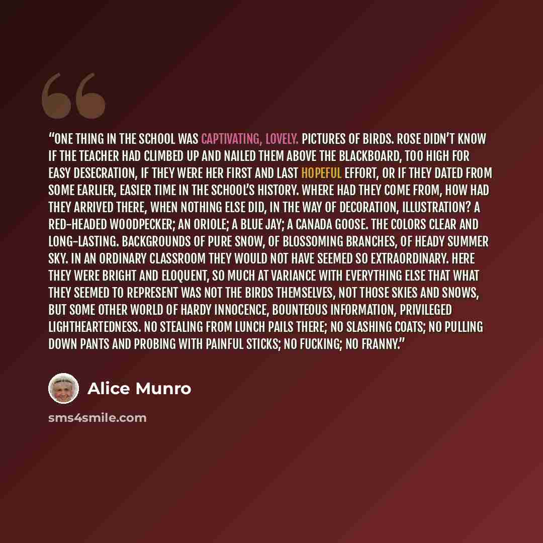 “One thing in the school was captivating, lovely. Pictures of birds. Rose didn’t know if the teacher had climbed up and nailed them above the blackboard, too high for easy desecration, if they were her first and last hopeful effort, or if they dated from some earlier, easier time in the school’s…” quote by Alice Munro