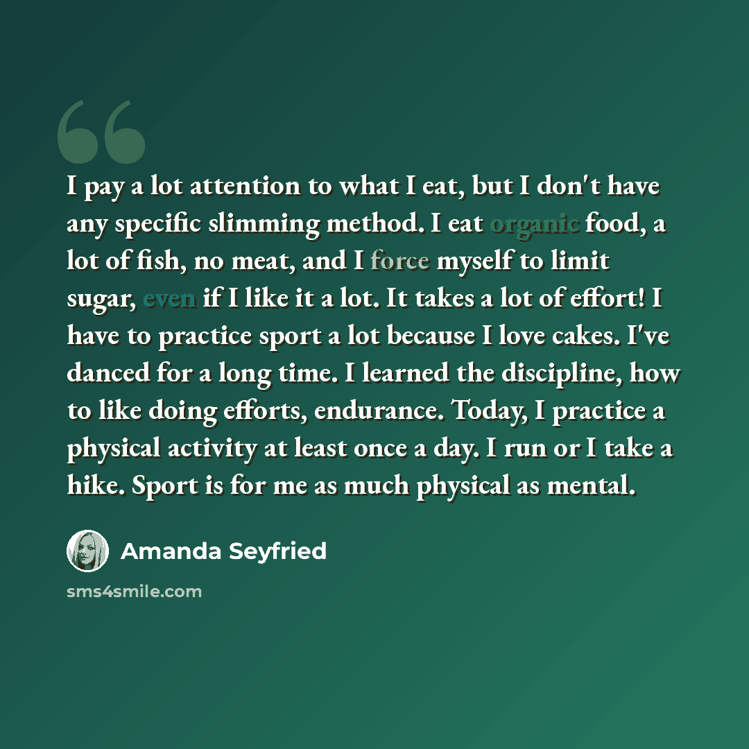 “I pay a lot attention to what I eat, but I don't have any specific slimming method. I eat organic food, a lot of fish, no meat, and I force myself to limit sugar, even if I like it a lot. It takes a lot of effort! I have to practice sport a lot because I love cakes. I've danced for a long time. I…” quote by Amanda Seyfried