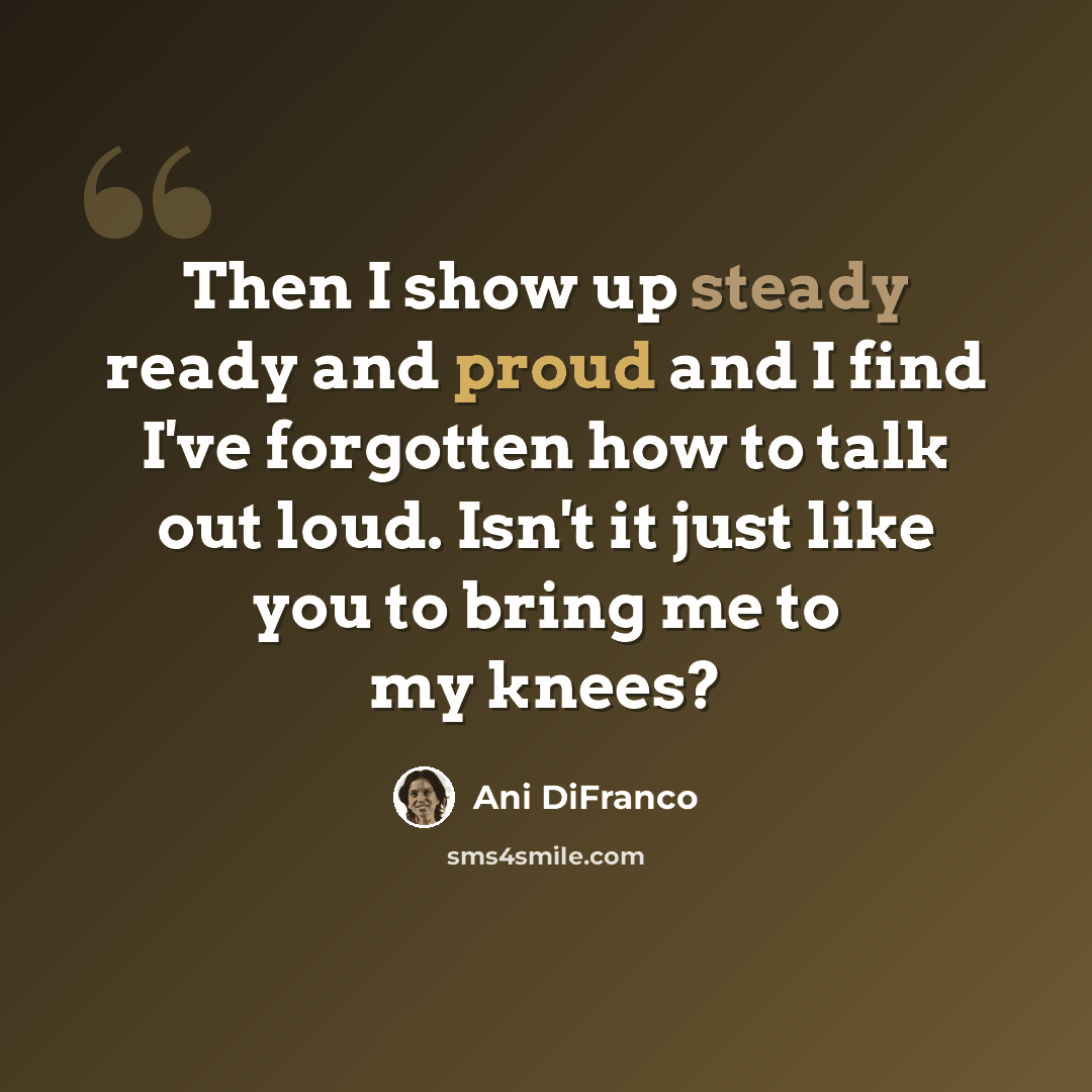 “Then I show up steady ready and proud and I find I've forgotten how to talk out loud. Isn't it just like you to bring me to my knees?” quote by Ani DiFranco