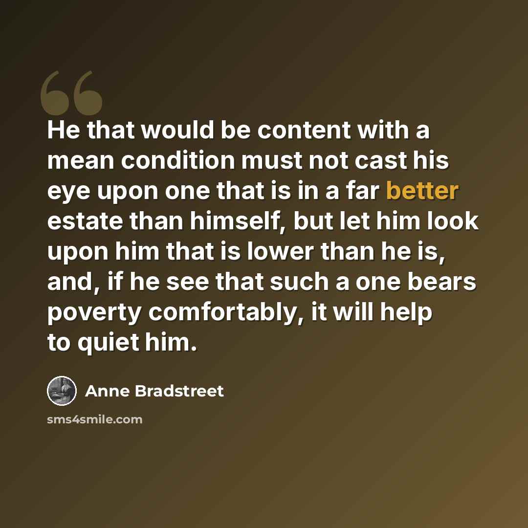 “He that would be content with a mean condition must not cast his eye upon one that is in a far better estate than himself, but let him look upon him that is lower than he is, and, if he see that such a one bears poverty comfortably, it will help to quiet him.” quote by Anne Bradstreet