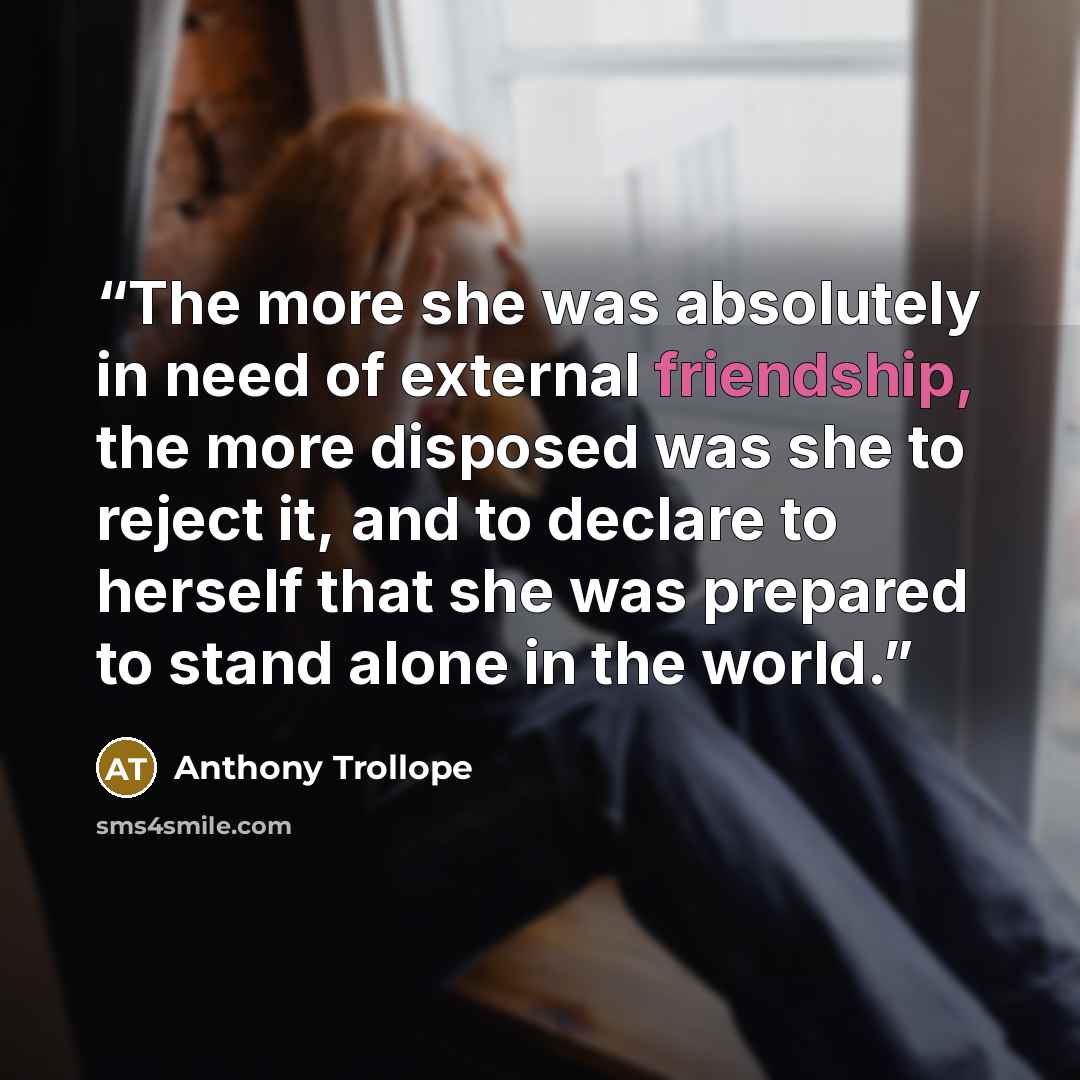 “The more she was absolutely in need of external friendship, the more disposed was she to reject it, and to declare to herself that she was prepared to stand alone in the world.” quote by Anthony Trollope