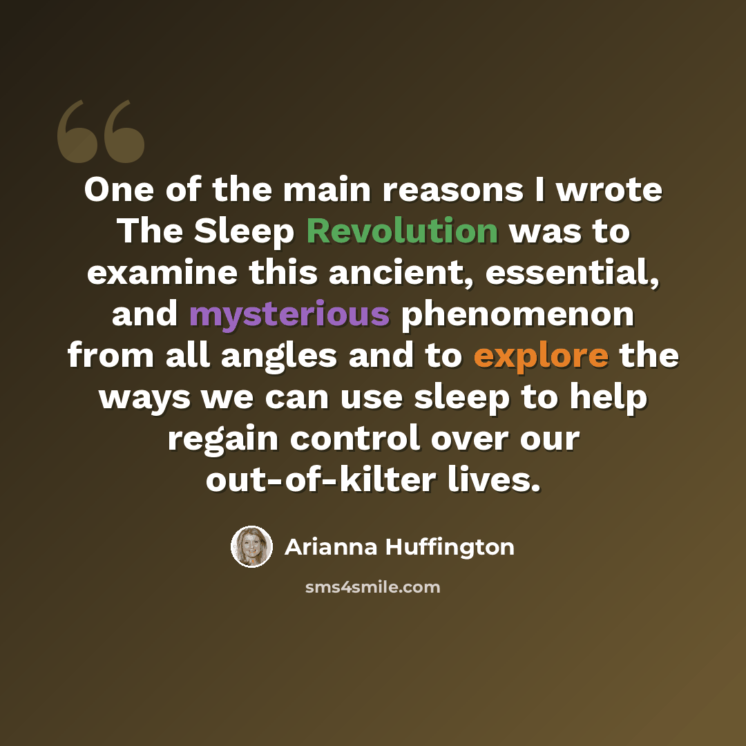 “One of the main reasons I wrote The Sleep Revolution was to examine this ancient, essential, and mysterious phenomenon from all angles and to explore the ways we can use sleep to help regain control over our out-of-kilter lives.” quote by Arianna Huffington