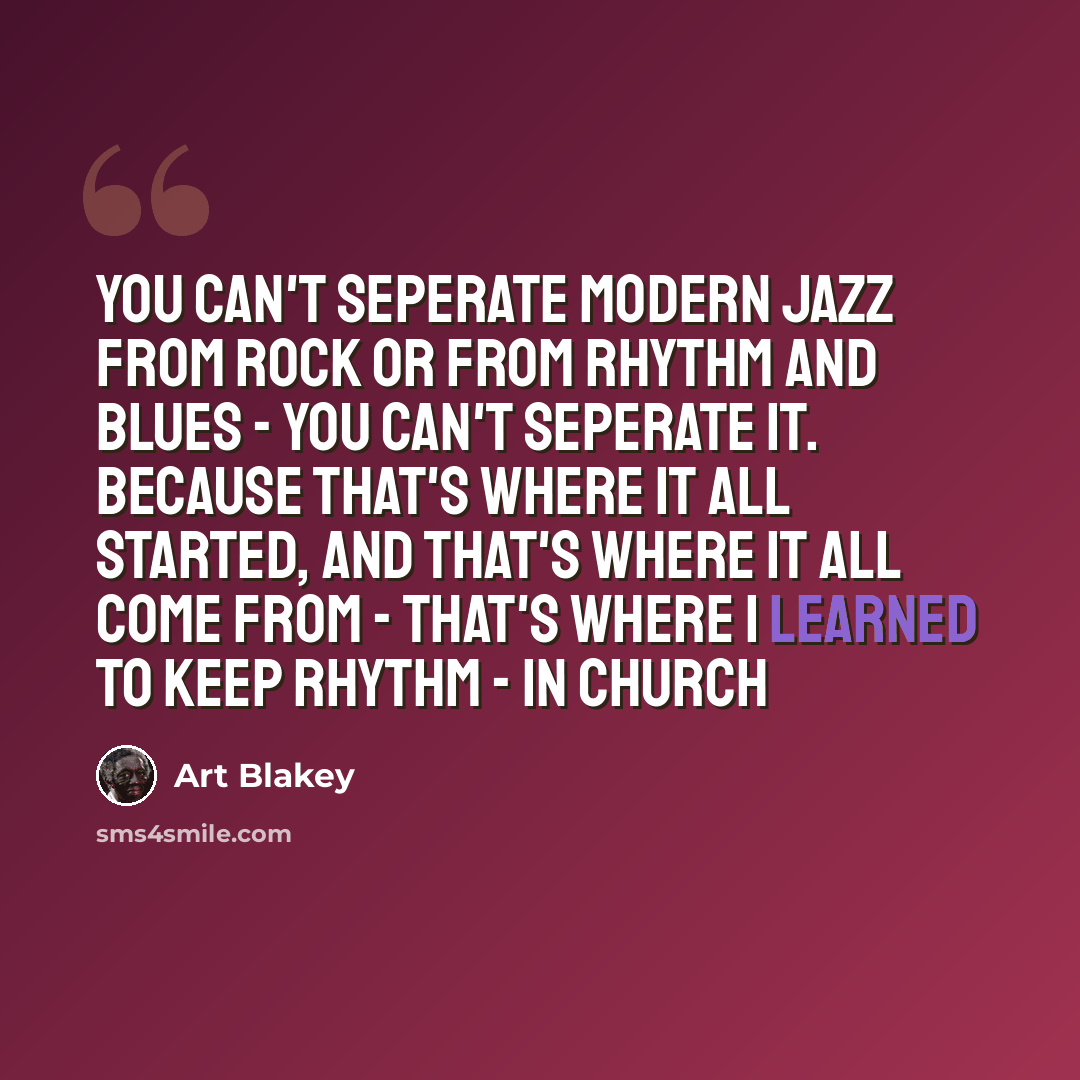 “You can't seperate modern jazz from rock or from rhythm and blues - you can't seperate it. Because that's where it all started, and that's where it all come from - that's where I learned to keep rhythm - in church” quote by Art Blakey