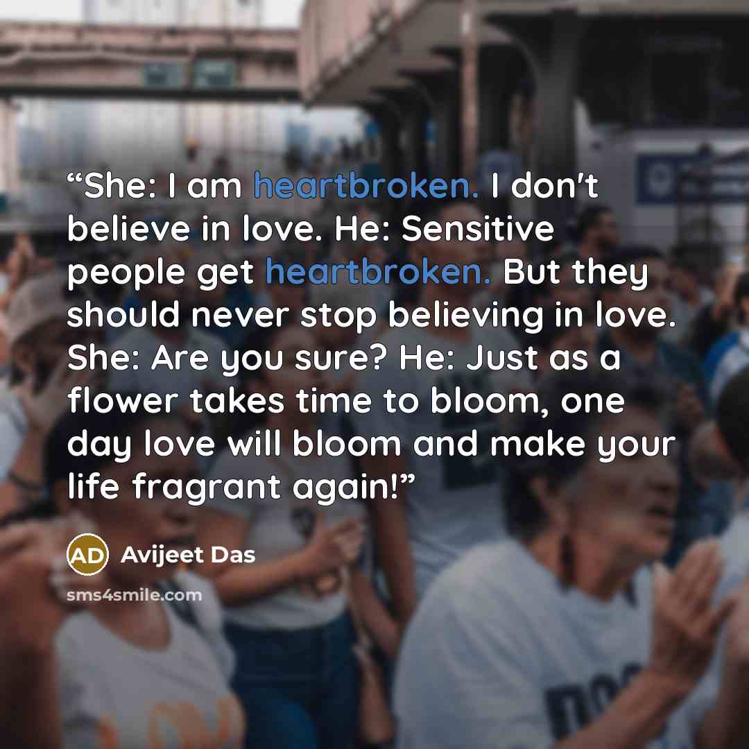 “She: I am heartbroken. I don't believe in love. He: Sensitive people get heartbroken. But they should never stop believing in love. She: Are you sure? He: Just as a flower takes time to bloom, one day love will bloom and make your life fragrant again!” quote by Avijeet Das