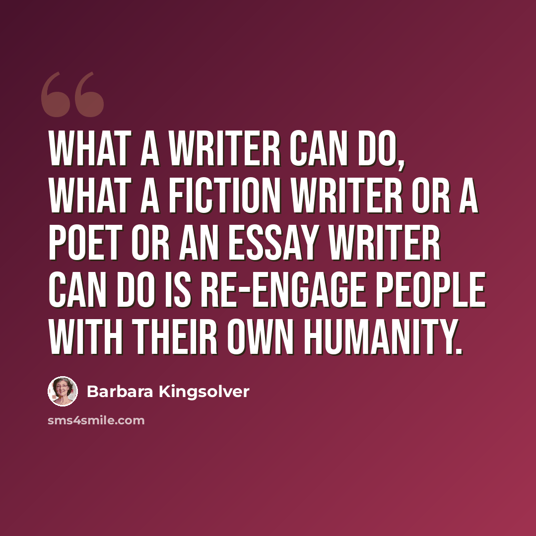 “What a writer can do, what a fiction writer or a poet or an essay writer can do is re-engage people with their own humanity.” quote by Barbara Kingsolver