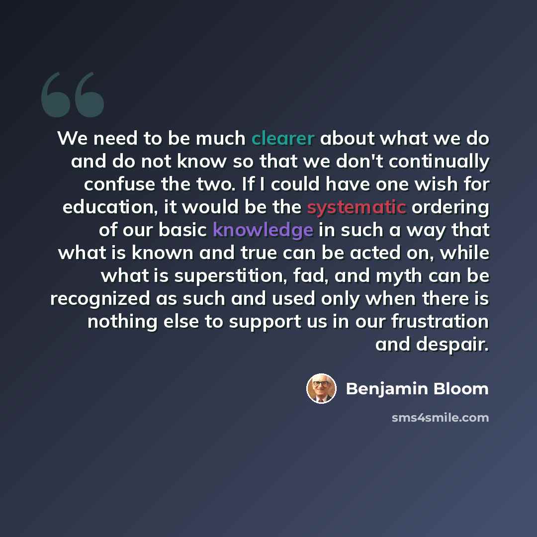 “We need to be much clearer about what we do and do not know so that we don't continually confuse the two. If I could have one wish for education, it would be the systematic ordering of our basic knowledge in such a way that what is known and true can be acted on, while what is superstition, fad…” quote by Benjamin Bloom