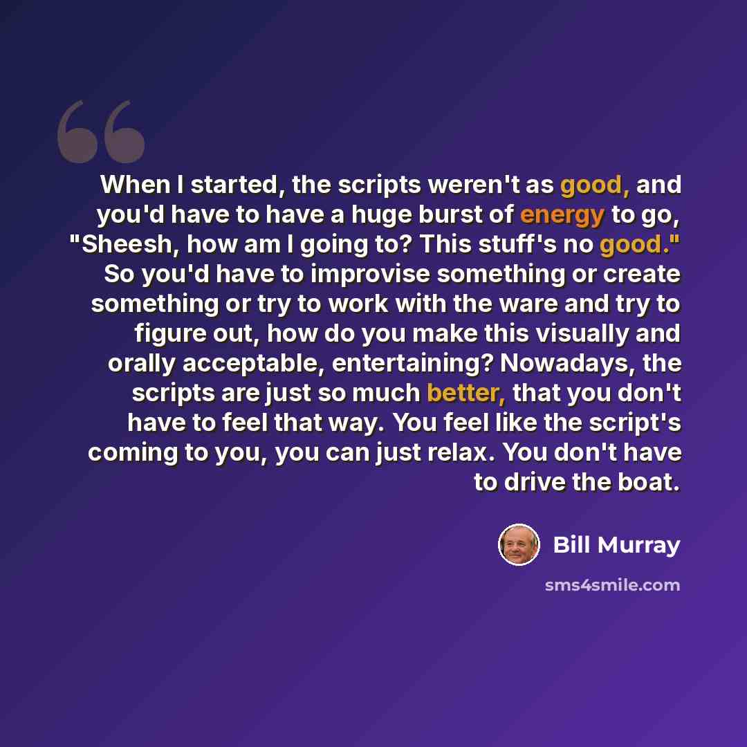 “When I started, the scripts weren't as good, and you'd have to have a huge burst of energy to go, "Sheesh, how am I going to? This stuff's no good." So you'd have to improvise something or create something or try to work with the ware and try to figure out, how do you make this visually and orally…” quote by Bill Murray