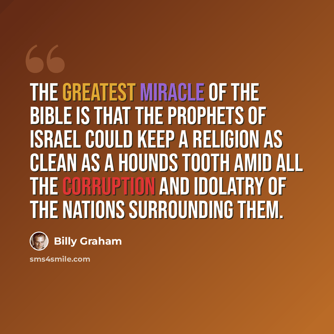 “The greatest miracle of the Bible is that the prophets of Israel could keep a religion as clean as a hounds tooth amid all the corruption and idolatry of the nations surrounding them.” quote by Billy Graham