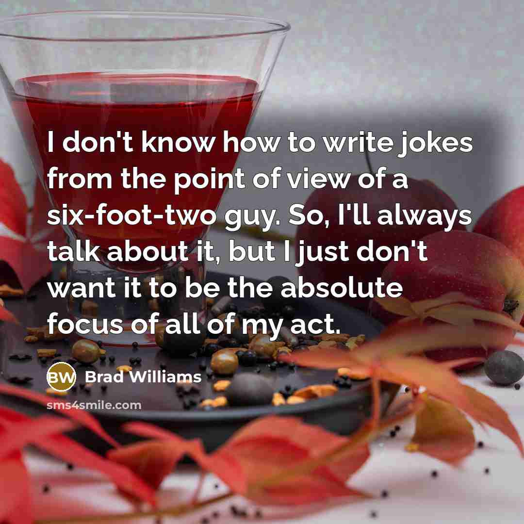 “I don't know how to write jokes from the point of view of a six-foot-two guy. So, I'll always talk about it, but I just don't want it to be the absolute focus of all of my act.” quote by Brad Williams