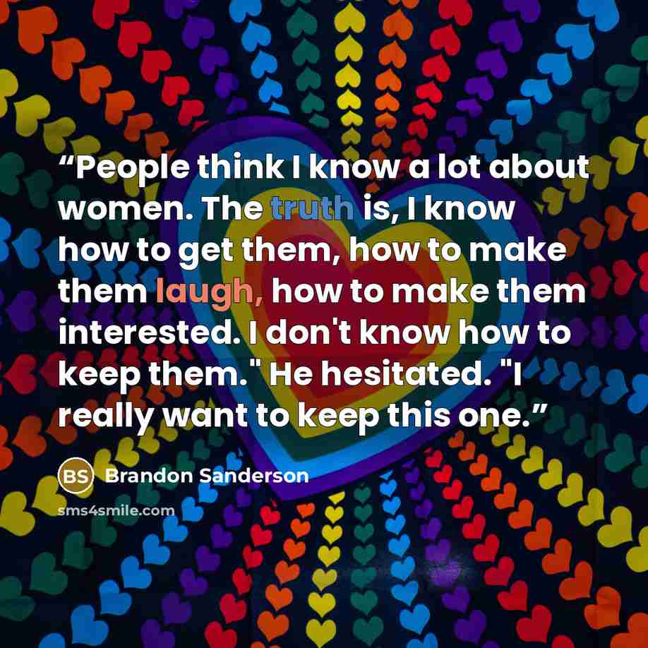 “People think I know a lot about women. The truth is, I know how to get them, how to make them laugh, how to make them interested. I don't know how to keep them." He hesitated. "I really want to keep this one.” quote by Brandon Sanderson