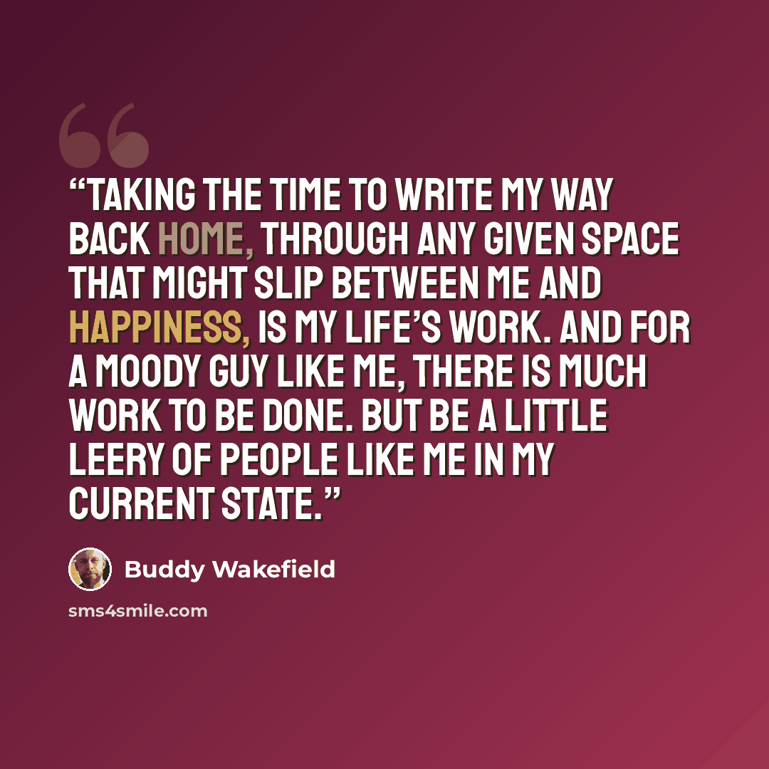 “Taking the time to write my way back Home, through any given space that might slip between me and Happiness, is my life’s work. And for a moody guy like me, there is much work to be done. But be a little leery of people like me in my current state.” quote by Buddy Wakefield