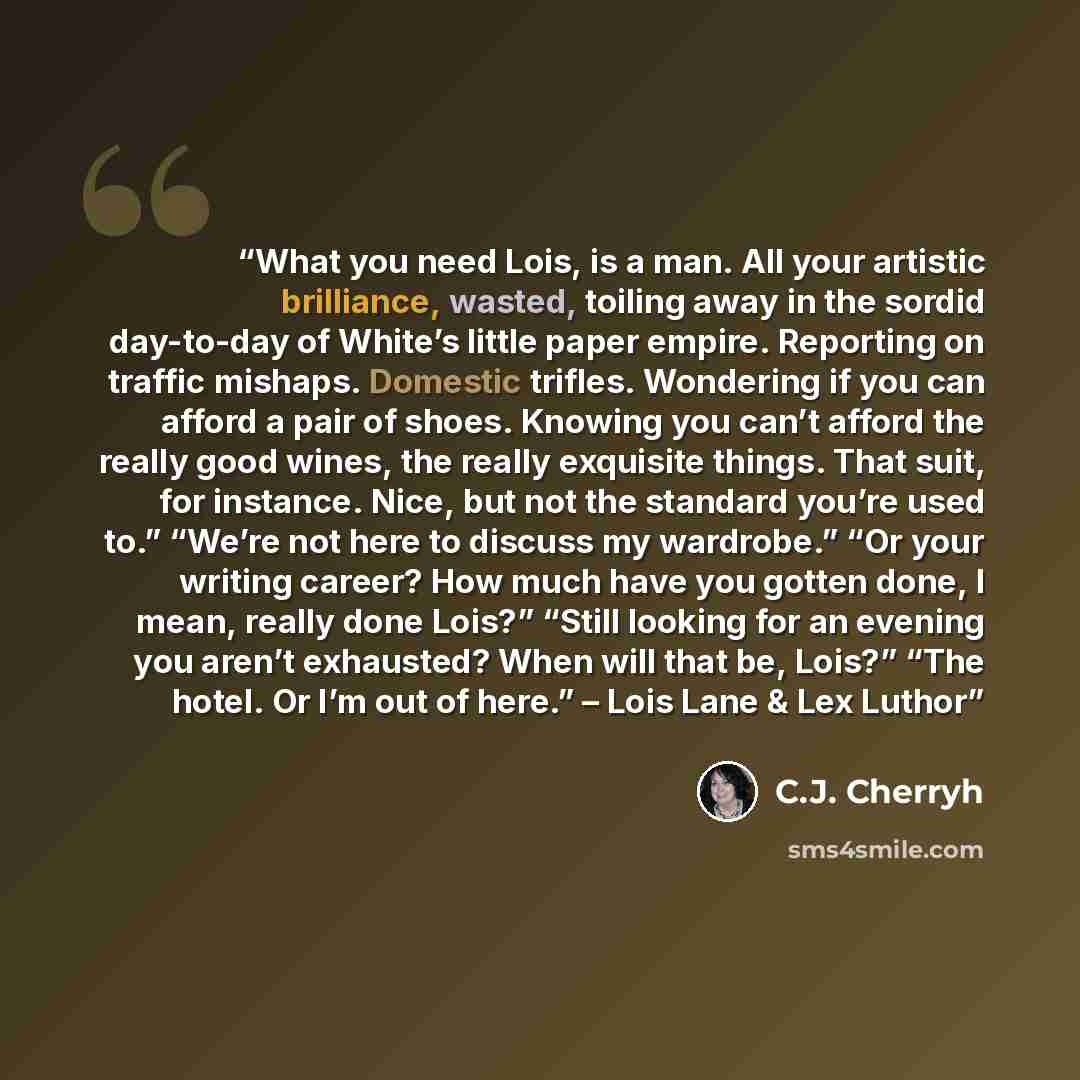 “What you need Lois, is a man. All your artistic brilliance, wasted, toiling away in the sordid day-to-day of White’s little paper empire. Reporting on traffic mishaps. Domestic trifles. Wondering if you can afford a pair of shoes. Knowing you can’t afford the really good wines, the really…” quote by C.J. Cherryh