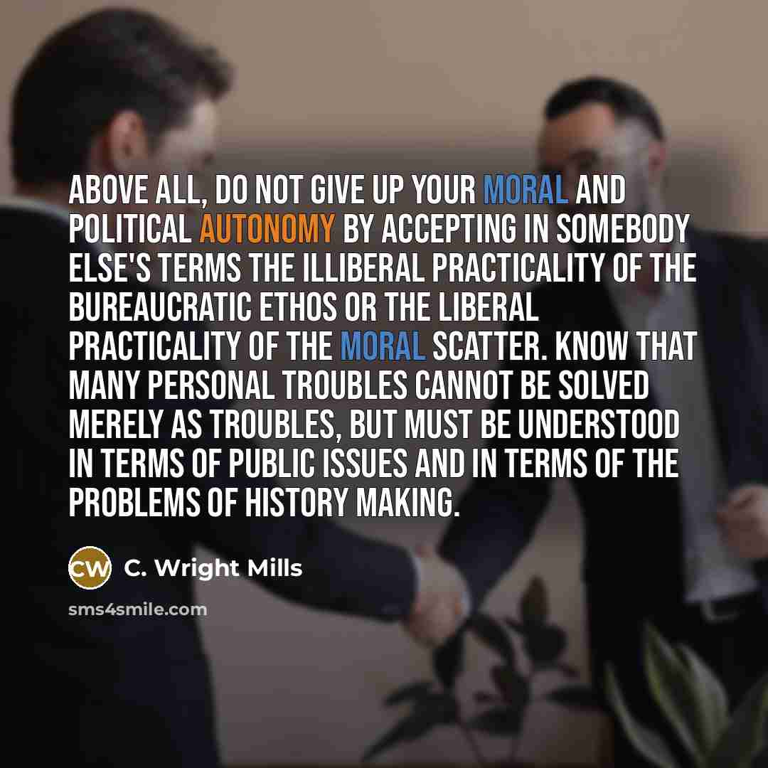 “Above all, do not give up your moral and political autonomy by accepting in somebody else's terms the illiberal practicality of the bureaucratic ethos or the liberal practicality of the moral scatter. Know that many personal troubles cannot be solved merely as troubles, but must be understood in…” quote by C. Wright Mills