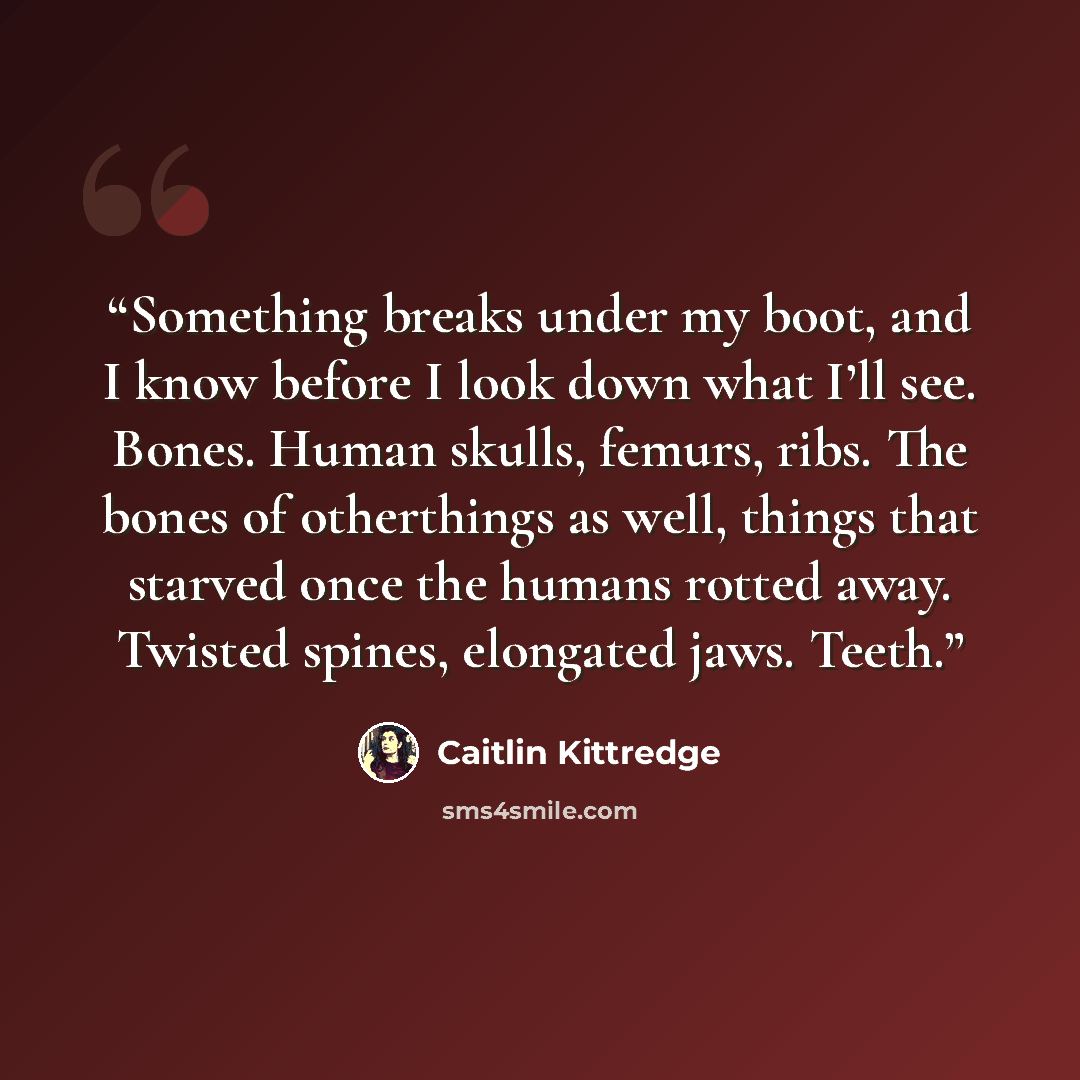 “Something breaks under my boot, and I know before I look down what I’ll see. Bones. Human skulls, femurs, ribs. The bones of otherthings as well, things that starved once the humans rotted away. Twisted spines, elongated jaws. Teeth.” quote by Caitlin Kittredge