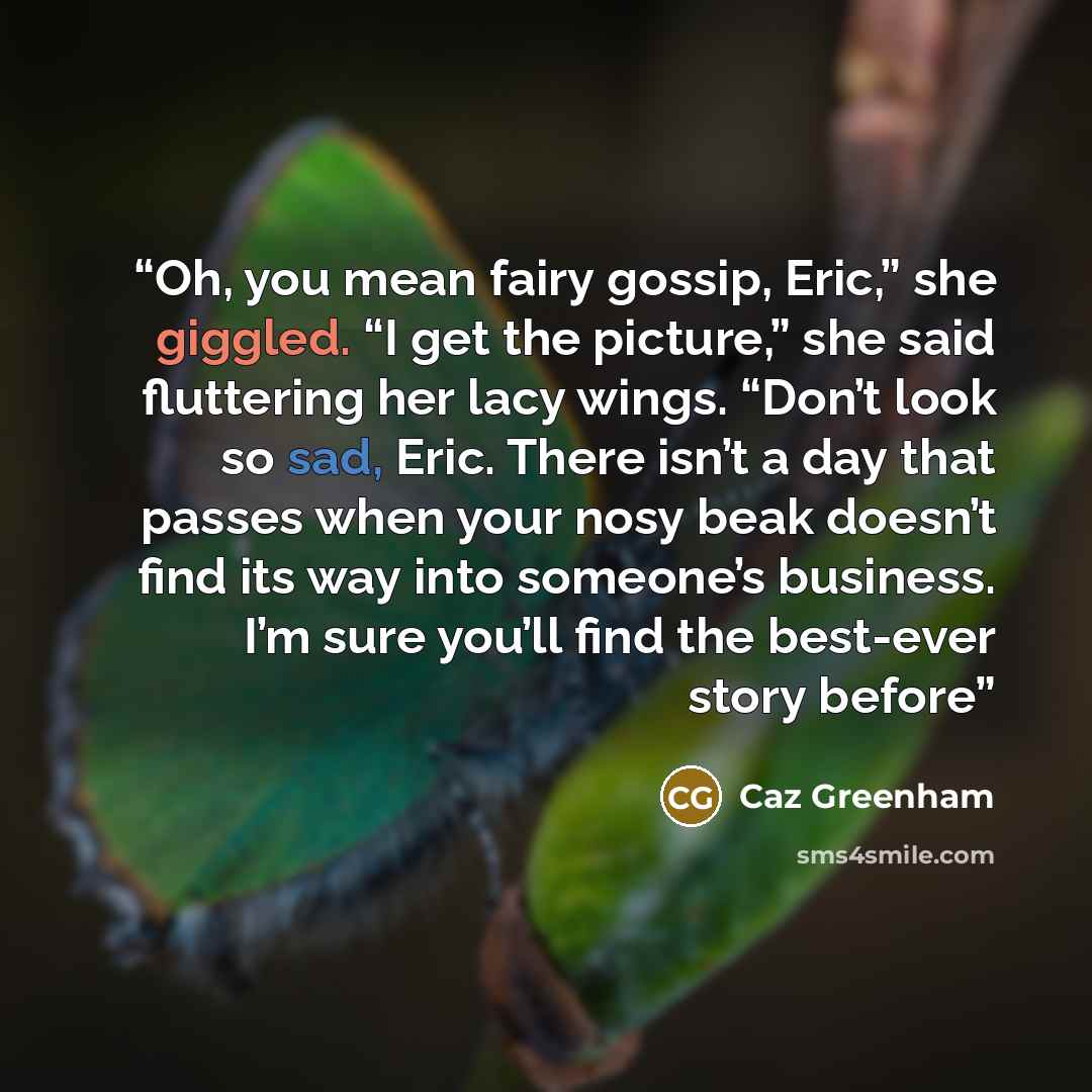 “Oh, you mean fairy gossip, Eric,” she giggled. “I get the picture,” she said fluttering her lacy wings. “Don’t look so sad, Eric. There isn’t a day that passes when your nosy beak doesn’t find its way into someone’s business. I’m sure you’ll find the best-ever story before” quote by Caz Greenham
