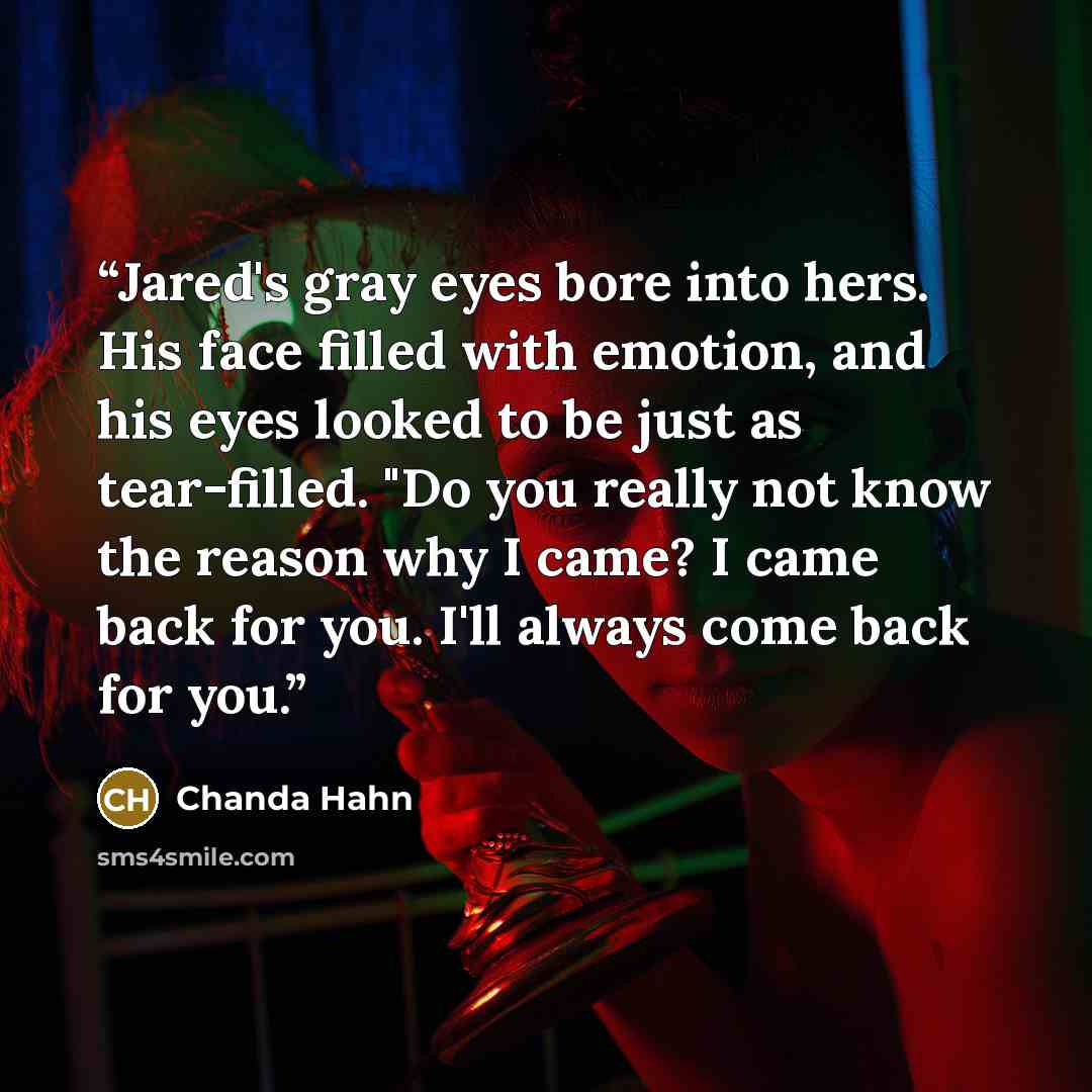 “Jared's gray eyes bore into hers. His face filled with emotion, and his eyes looked to be just as tear-filled. "Do you really not know the reason why I came? I came back for you. I'll always come back for you.” quote by Chanda Hahn