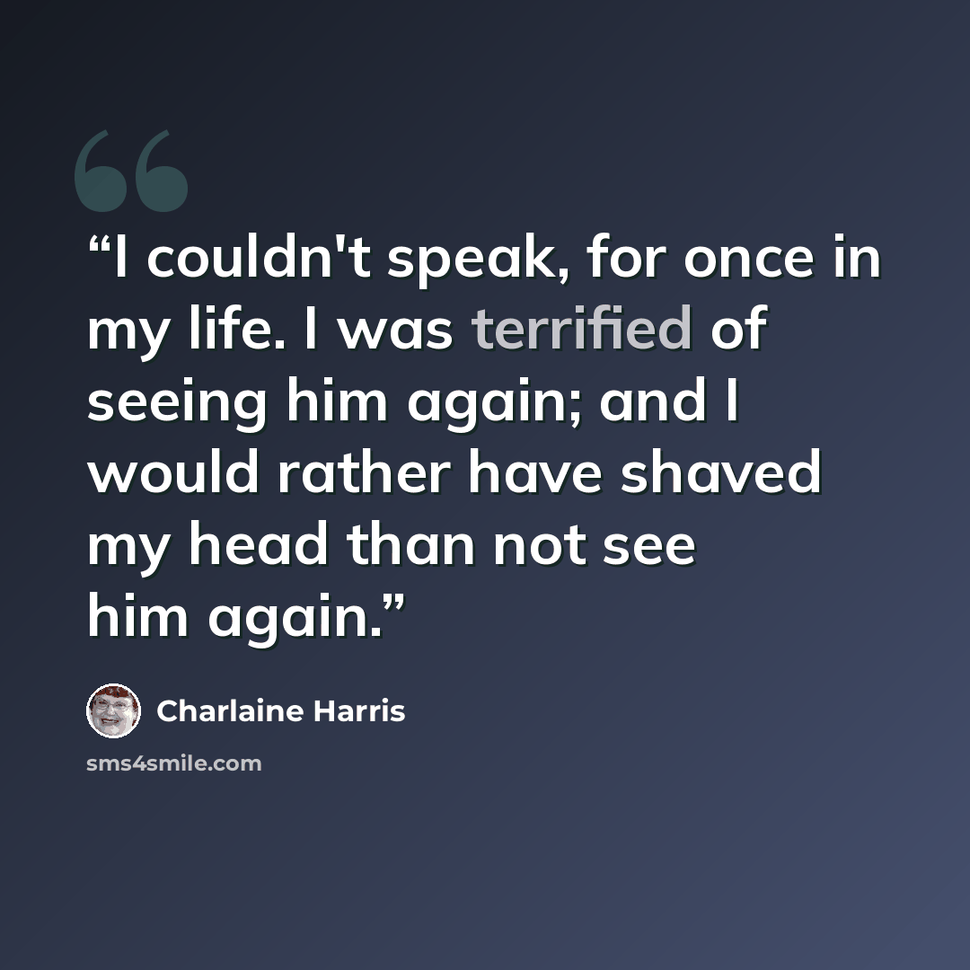 “I couldn't speak, for once in my life. I was terrified of seeing him again; and I would rather have shaved my head than not see him again.” quote by Charlaine Harris