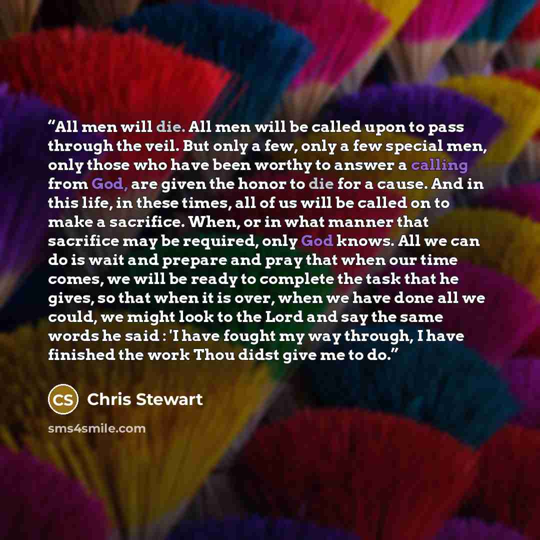 “All men will die. All men will be called upon to pass through the veil. But only a few, only a few special men, only those who have been worthy to answer a calling from God, are given the honor to die for a cause. And in this life, in these times, all of us will be called on to make a sacrifice…” quote by Chris Stewart