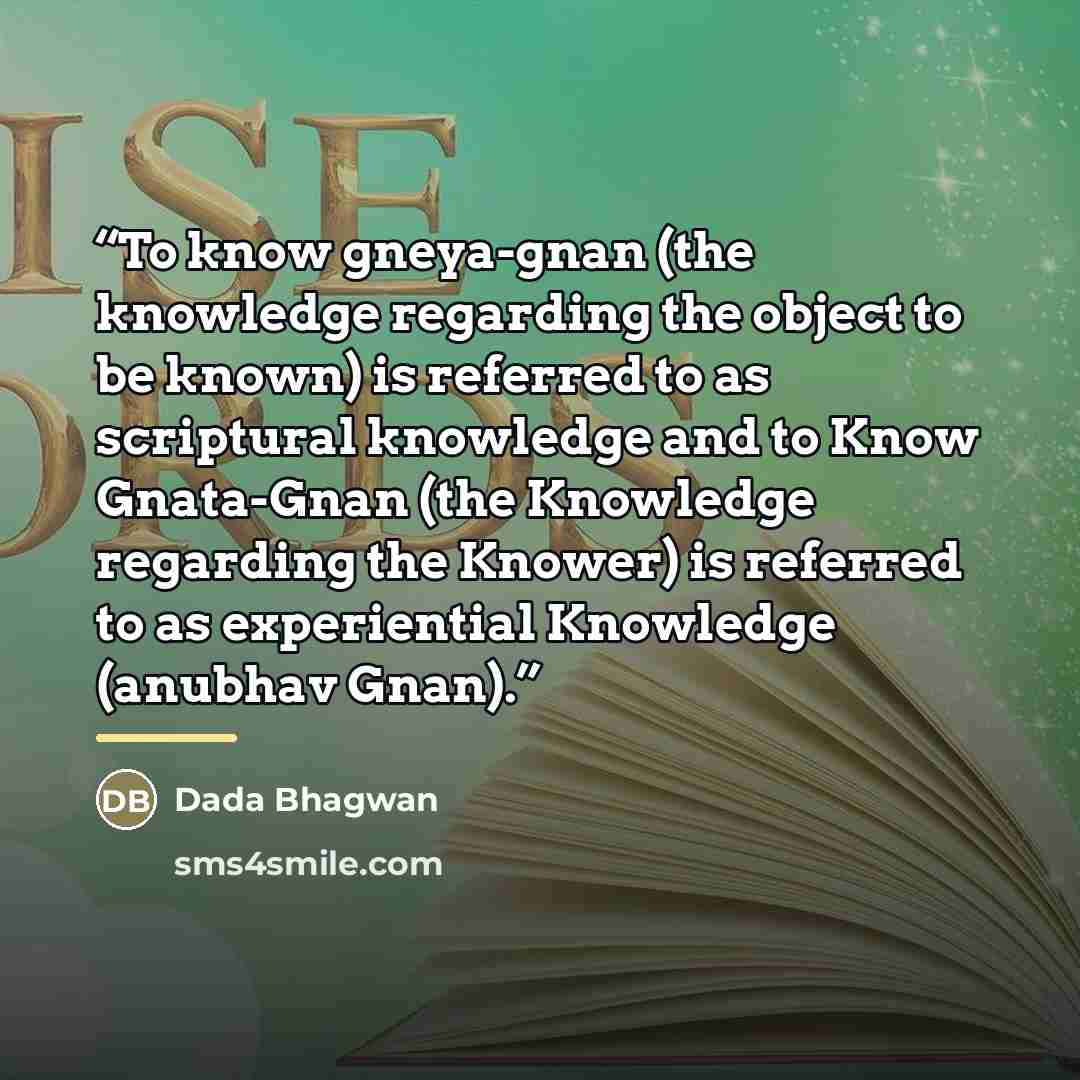 “To know gneya-gnan (the knowledge regarding the object to be known) is referred to as scriptural knowledge and to Know Gnata-Gnan (the Knowledge regarding the Knower) is referred to as experiential Knowledge (anubhav Gnan).” quote by Dada Bhagwan