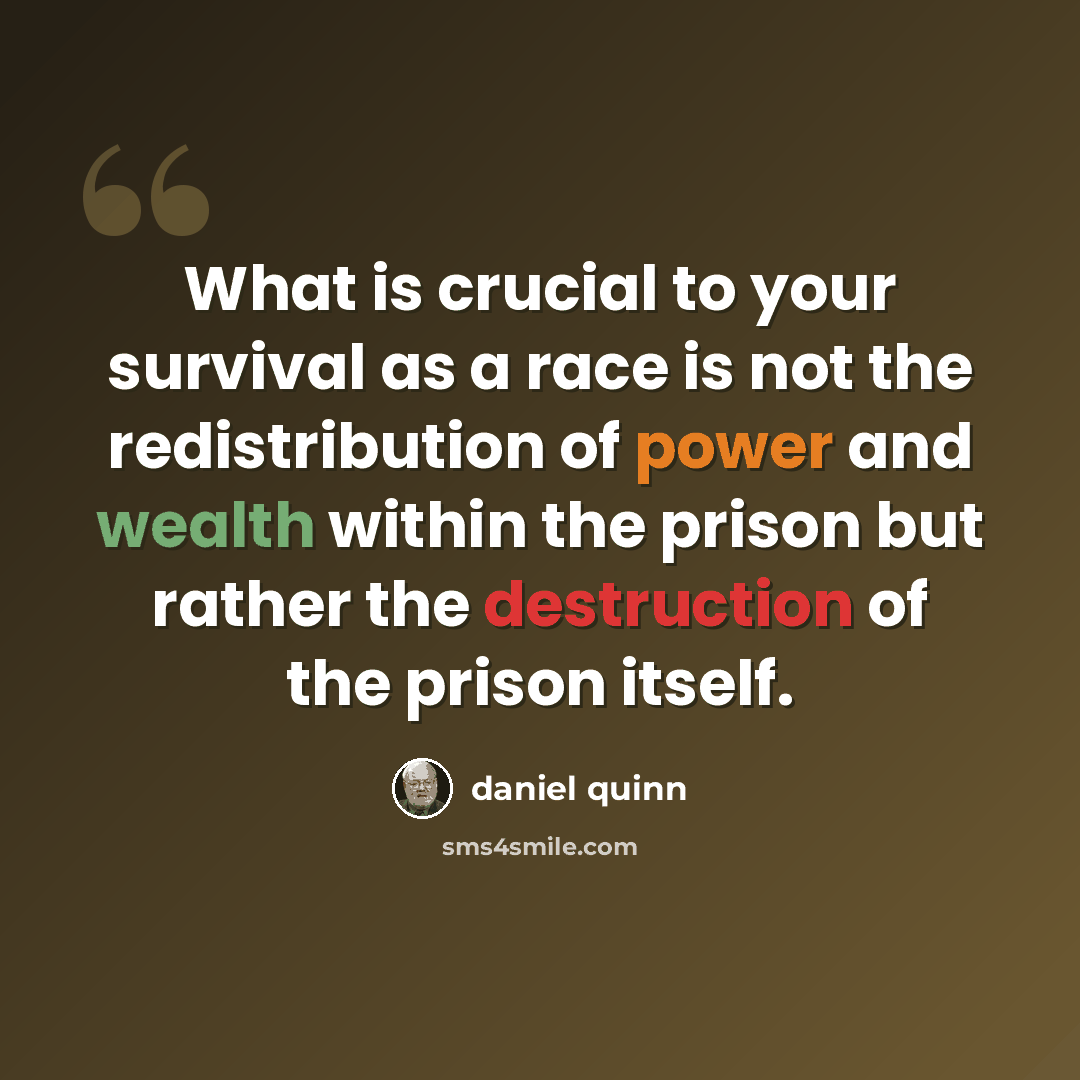 “What is crucial to your survival as a race is not the redistribution of power and wealth within the prison but rather the destruction of the prison itself.” quote by Daniel Quinn