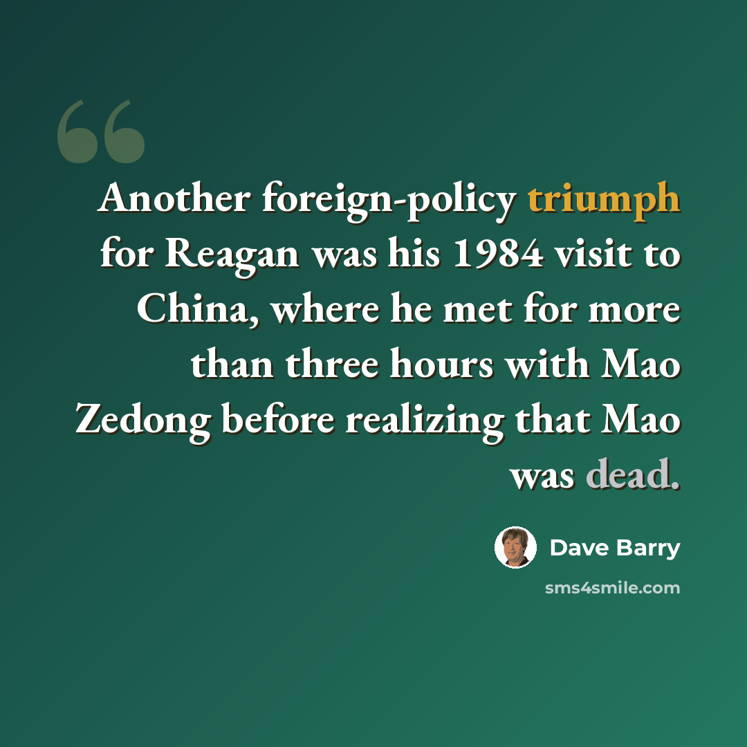 “Another foreign-policy triumph for Reagan was his 1984 visit to China, where he met for more than three hours with Mao Zedong before realizing that Mao was dead.” quote by Dave Barry