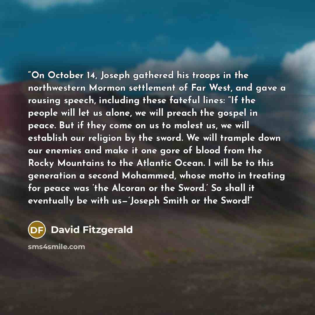 “On October 14, Joseph gathered his troops in the northwestern Mormon settlement of Far West, and gave a rousing speech, including these fateful lines: “If the people will let us alone, we will preach the gospel in peace. But if they come on us to molest us, we will establish our religion by the…” quote by David Fitzgerald
