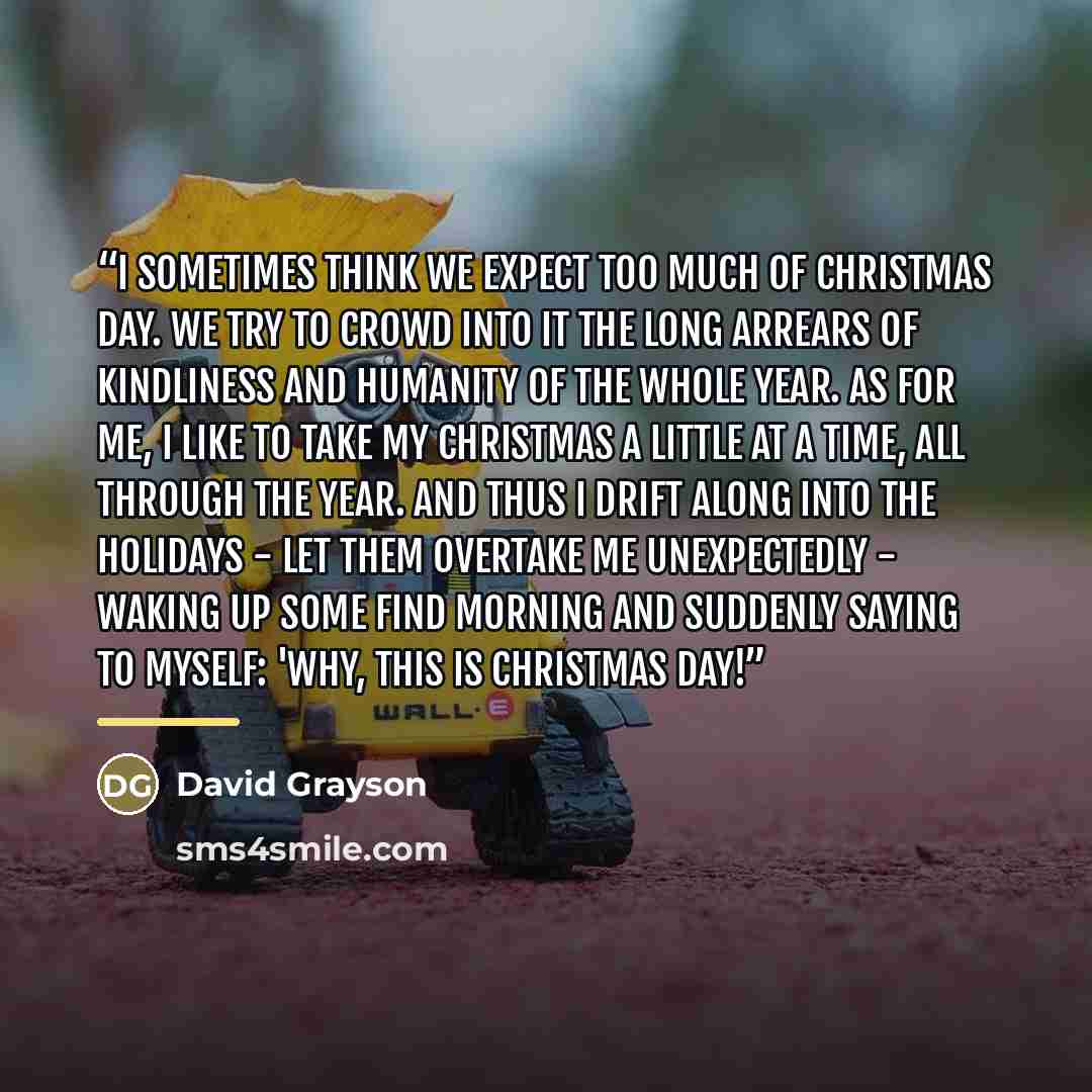 “I sometimes think we expect too much of Christmas Day. We try to crowd into it the long arrears of kindliness and humanity of the whole year. As for me, I like to take my Christmas a little at a time, all through the year. And thus I drift along into the holidays - let them overtake me…” quote by David Grayson
