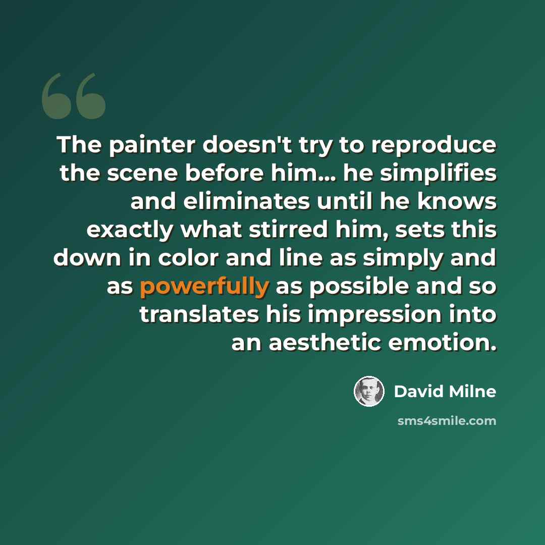 “The painter doesn't try to reproduce the scene before him... he simplifies and eliminates until he knows exactly what stirred him, sets this down in color and line as simply and as powerfully as possible and so translates his impression into an aesthetic emotion.” quote by David Milne