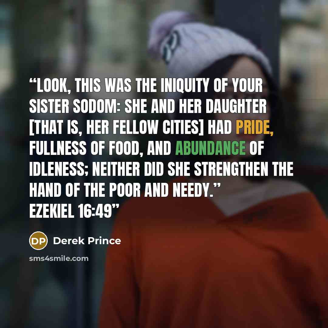 “Look, this was the iniquity of your sister Sodom: She and her daughter [that is, her fellow cities] had pride, fullness of food, and abundance of idleness; neither did she strengthen the hand of the poor and needy.” Ezekiel 16:49” quote by Derek Prince