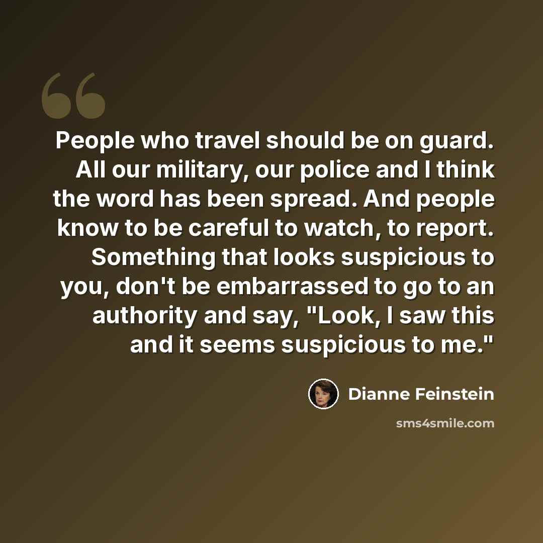 “People who travel should be on guard. All our military, our police and I think the word has been spread. And people know to be careful to watch, to report. Something that looks suspicious to you, don't be embarrassed to go to an authority and say, "Look, I saw this and it seems suspicious to me."” quote by Dianne Feinstein